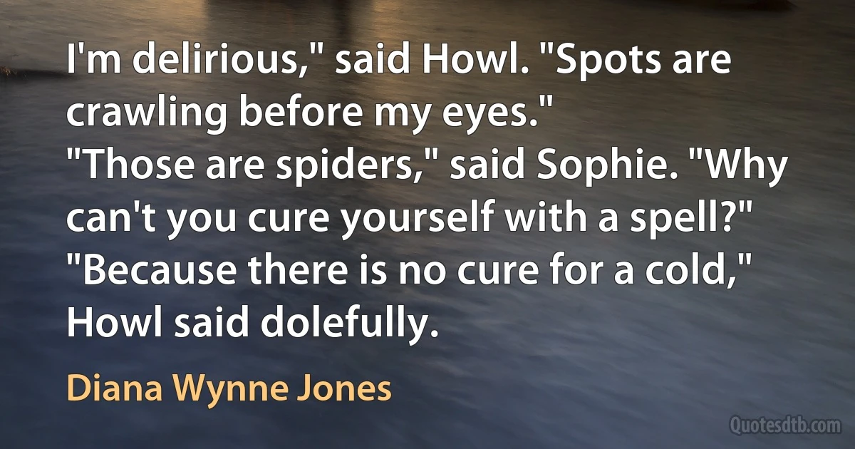 I'm delirious," said Howl. "Spots are crawling before my eyes."
"Those are spiders," said Sophie. "Why can't you cure yourself with a spell?"
"Because there is no cure for a cold," Howl said dolefully. (Diana Wynne Jones)