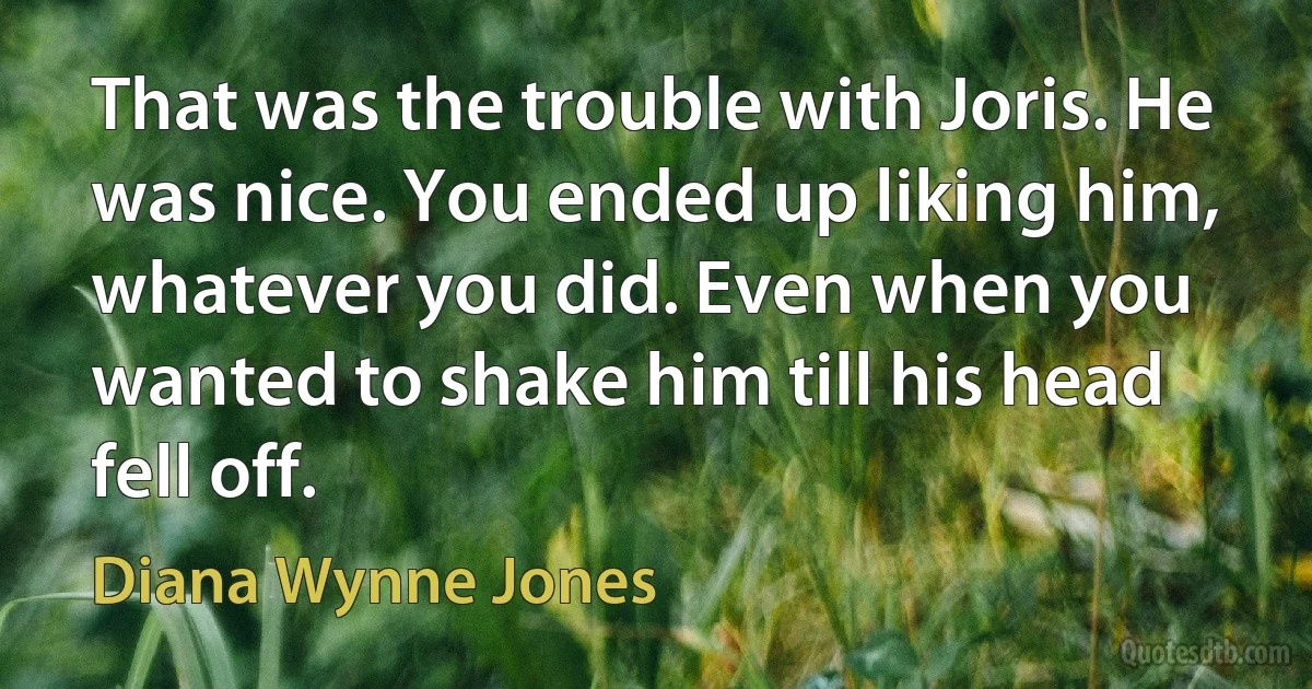 That was the trouble with Joris. He was nice. You ended up liking him, whatever you did. Even when you wanted to shake him till his head fell off. (Diana Wynne Jones)