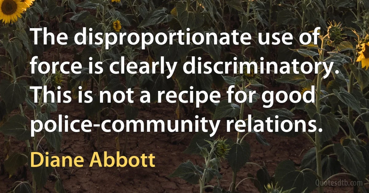 The disproportionate use of force is clearly discriminatory. This is not a recipe for good police-community relations. (Diane Abbott)