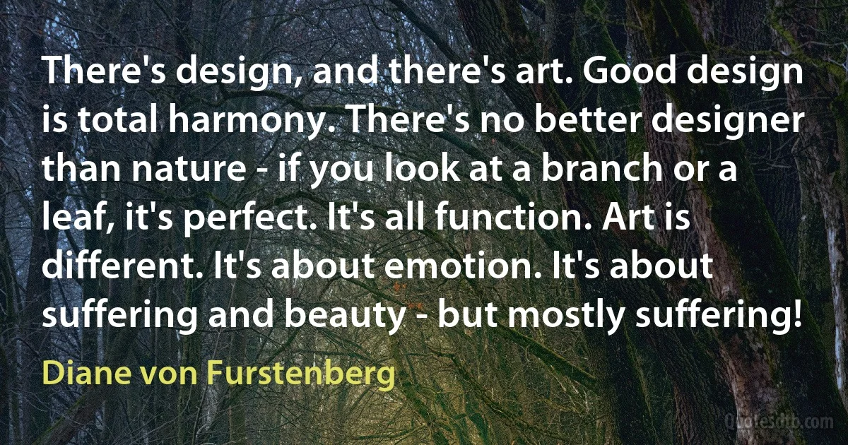 There's design, and there's art. Good design is total harmony. There's no better designer than nature - if you look at a branch or a leaf, it's perfect. It's all function. Art is different. It's about emotion. It's about suffering and beauty - but mostly suffering! (Diane von Furstenberg)