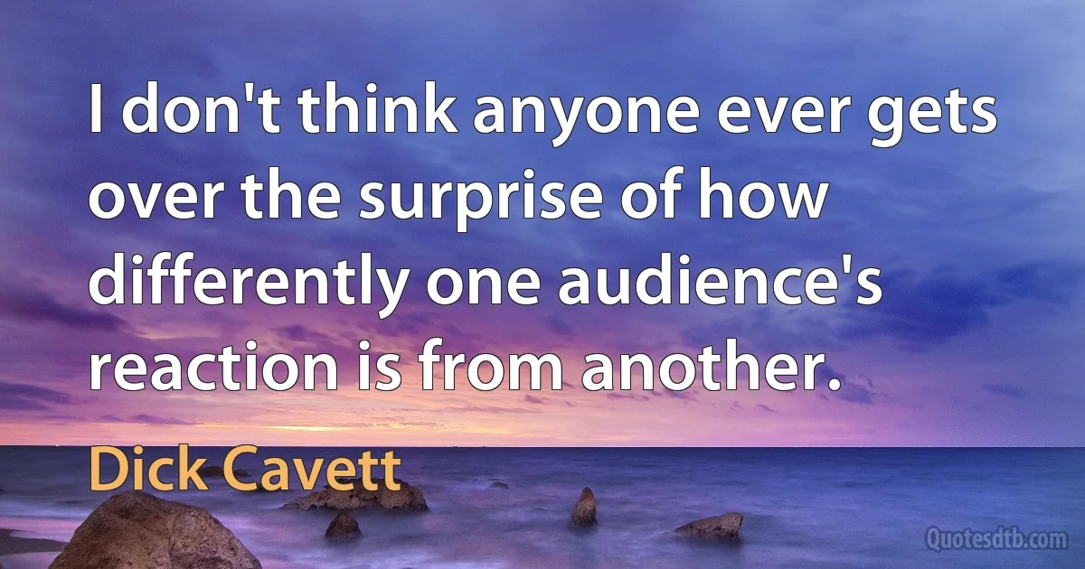 I don't think anyone ever gets over the surprise of how differently one audience's reaction is from another. (Dick Cavett)