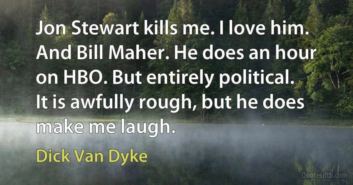 Jon Stewart kills me. I love him. And Bill Maher. He does an hour on HBO. But entirely political. It is awfully rough, but he does make me laugh. (Dick Van Dyke)