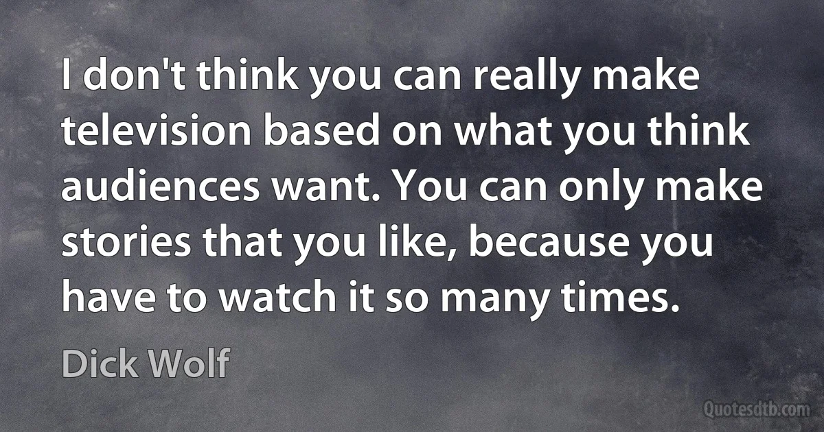 I don't think you can really make television based on what you think audiences want. You can only make stories that you like, because you have to watch it so many times. (Dick Wolf)