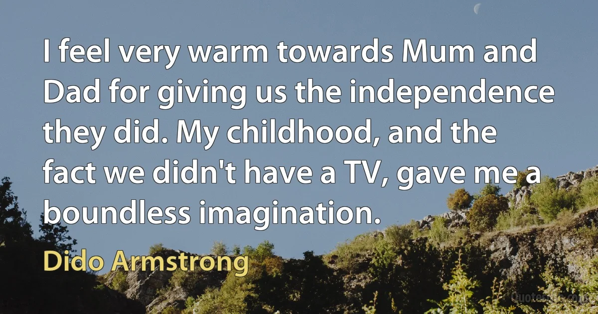 I feel very warm towards Mum and Dad for giving us the independence they did. My childhood, and the fact we didn't have a TV, gave me a boundless imagination. (Dido Armstrong)