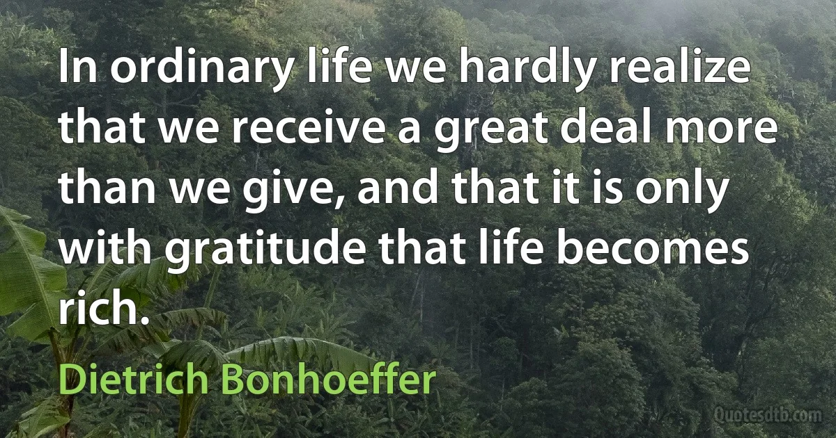 In ordinary life we hardly realize that we receive a great deal more than we give, and that it is only with gratitude that life becomes rich. (Dietrich Bonhoeffer)