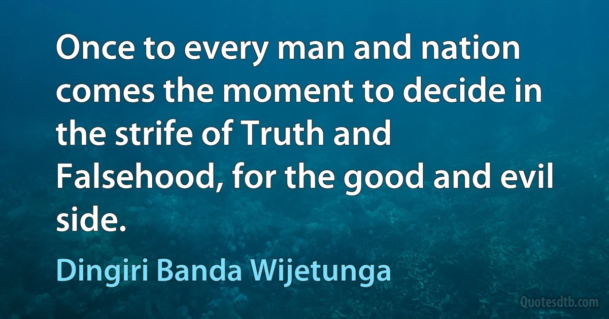 Once to every man and nation comes the moment to decide in the strife of Truth and Falsehood, for the good and evil side. (Dingiri Banda Wijetunga)