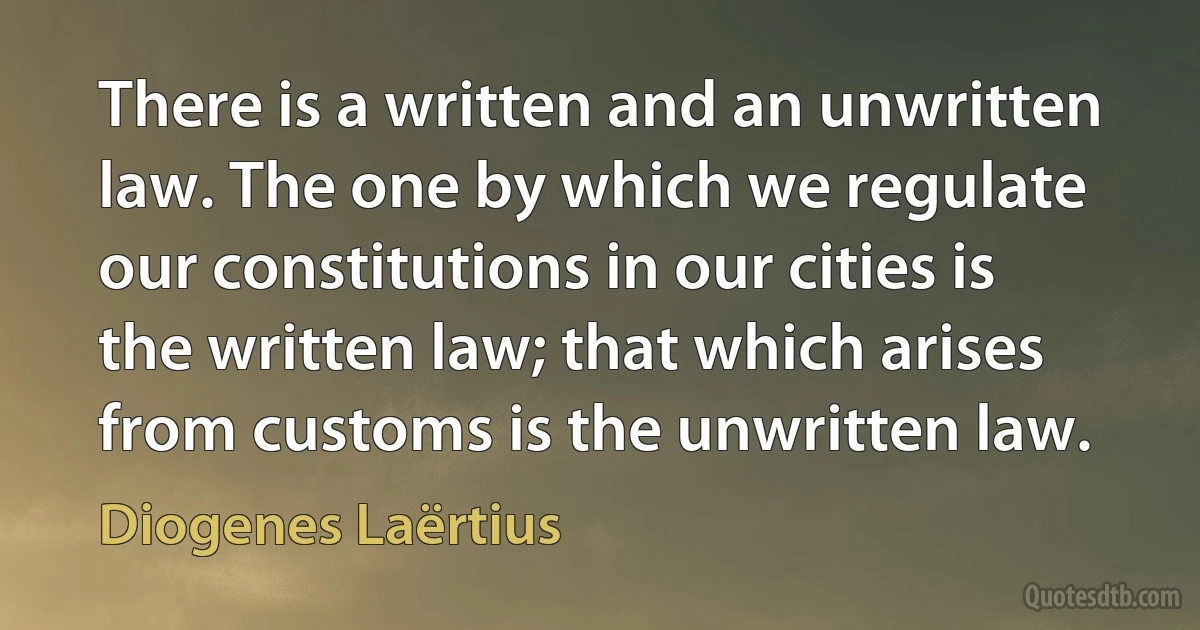 There is a written and an unwritten law. The one by which we regulate our constitutions in our cities is the written law; that which arises from customs is the unwritten law. (Diogenes Laërtius)