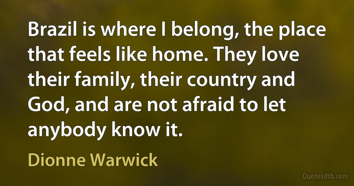 Brazil is where I belong, the place that feels like home. They love their family, their country and God, and are not afraid to let anybody know it. (Dionne Warwick)