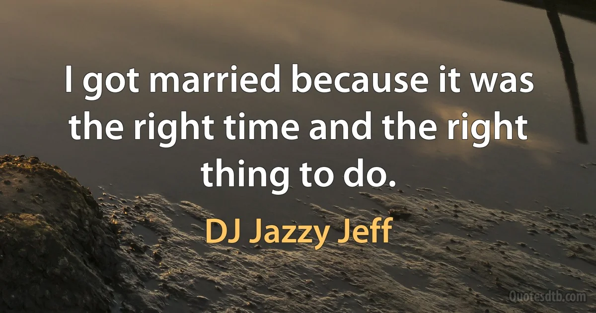 I got married because it was the right time and the right thing to do. (DJ Jazzy Jeff)