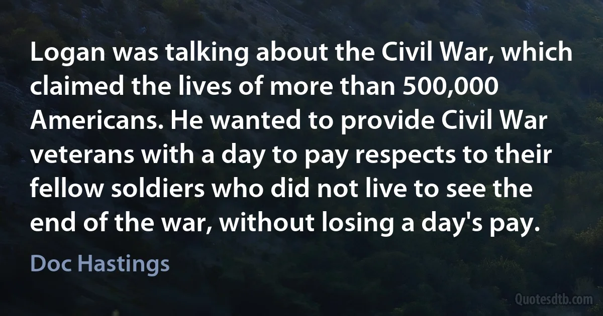 Logan was talking about the Civil War, which claimed the lives of more than 500,000 Americans. He wanted to provide Civil War veterans with a day to pay respects to their fellow soldiers who did not live to see the end of the war, without losing a day's pay. (Doc Hastings)