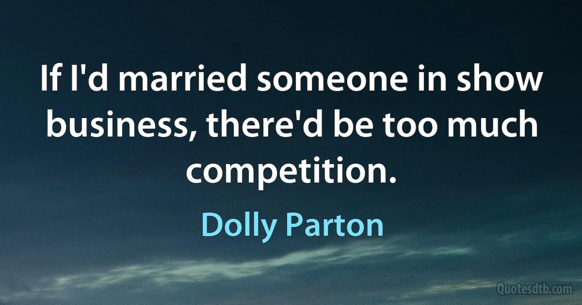 If I'd married someone in show business, there'd be too much competition. (Dolly Parton)