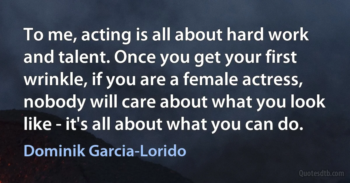 To me, acting is all about hard work and talent. Once you get your first wrinkle, if you are a female actress, nobody will care about what you look like - it's all about what you can do. (Dominik Garcia-Lorido)