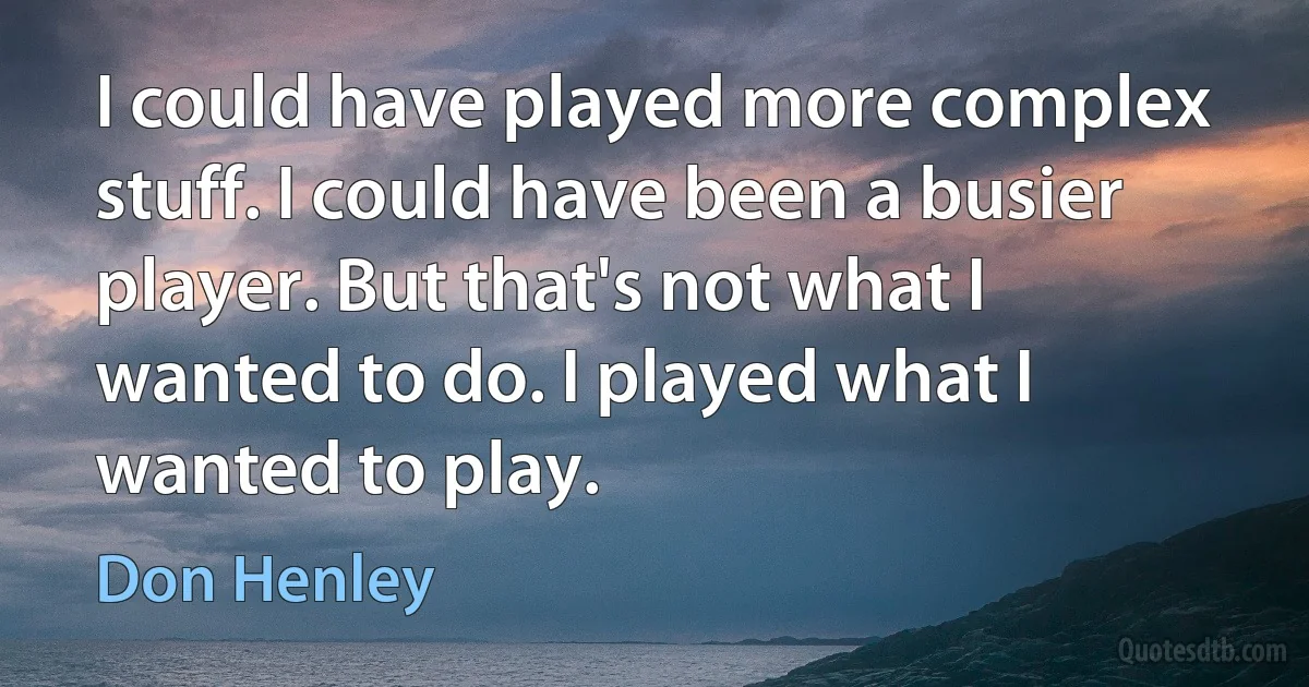 I could have played more complex stuff. I could have been a busier player. But that's not what I wanted to do. I played what I wanted to play. (Don Henley)