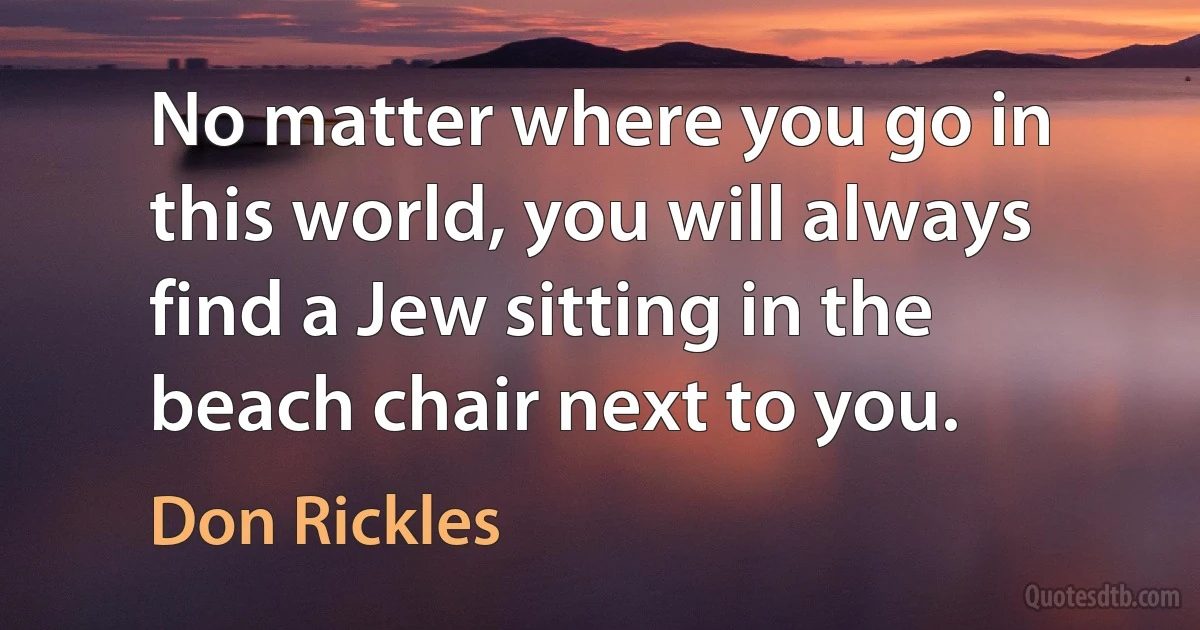 No matter where you go in this world, you will always find a Jew sitting in the beach chair next to you. (Don Rickles)