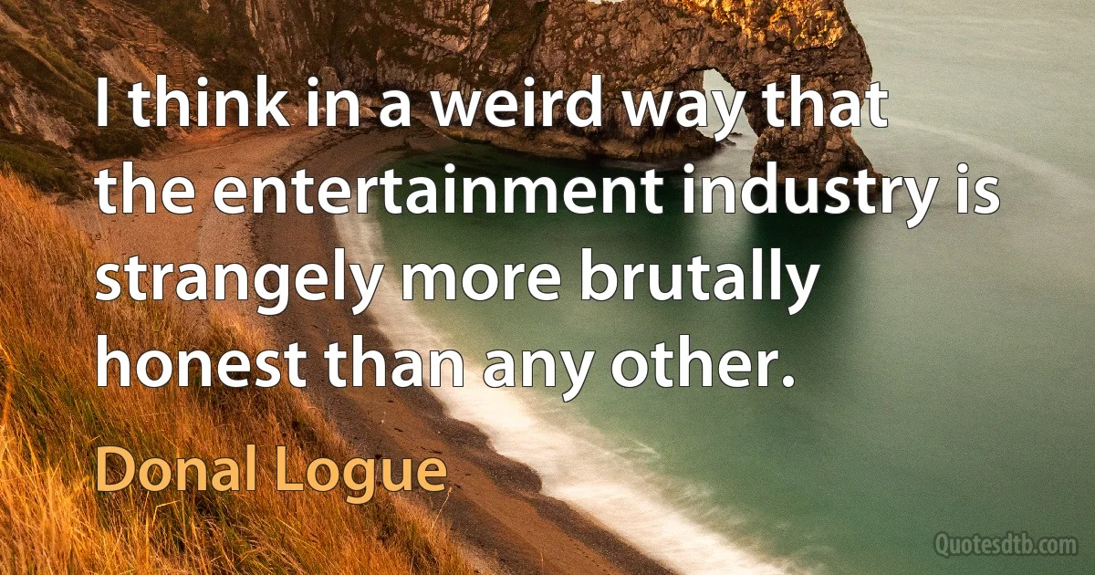 I think in a weird way that the entertainment industry is strangely more brutally honest than any other. (Donal Logue)