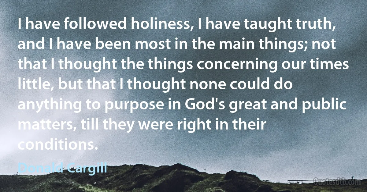 I have followed holiness, I have taught truth, and I have been most in the main things; not that I thought the things concerning our times little, but that I thought none could do anything to purpose in God's great and public matters, till they were right in their conditions. (Donald Cargill)