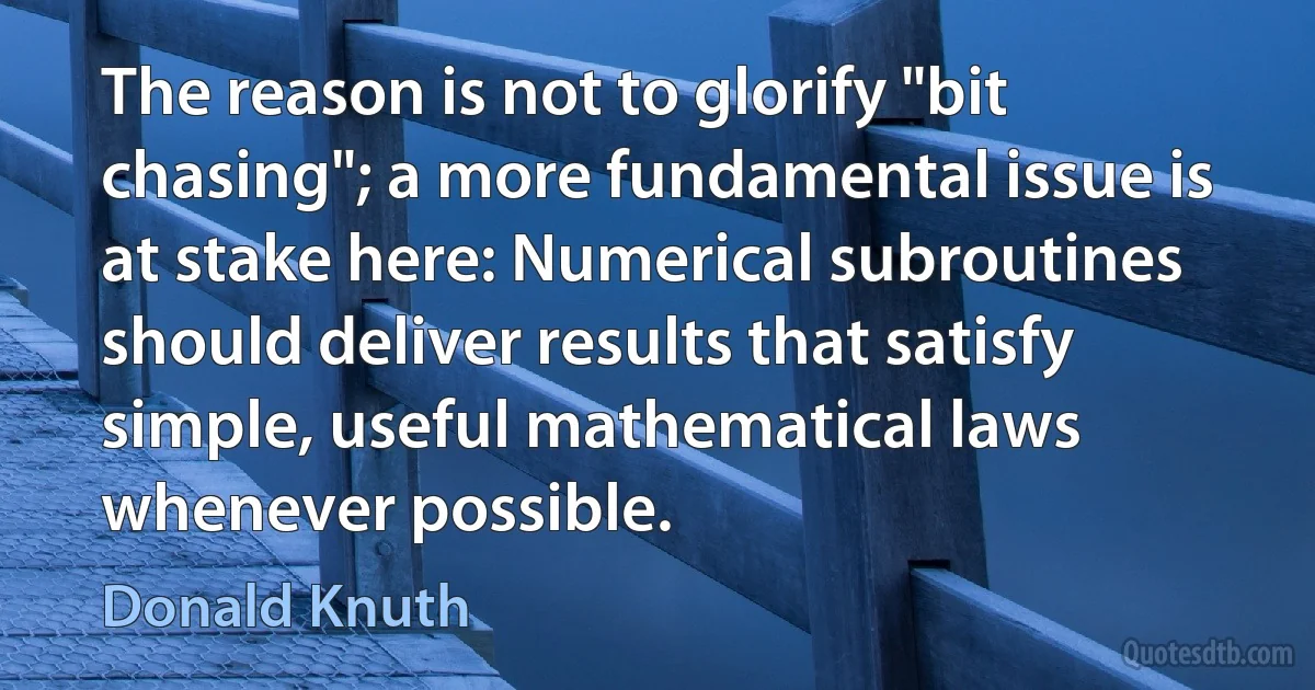 The reason is not to glorify "bit chasing"; a more fundamental issue is at stake here: Numerical subroutines should deliver results that satisfy simple, useful mathematical laws whenever possible. (Donald Knuth)