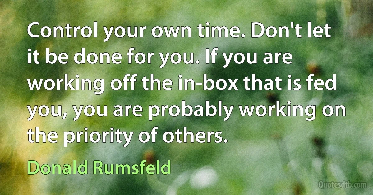 Control your own time. Don't let it be done for you. If you are working off the in-box that is fed you, you are probably working on the priority of others. (Donald Rumsfeld)