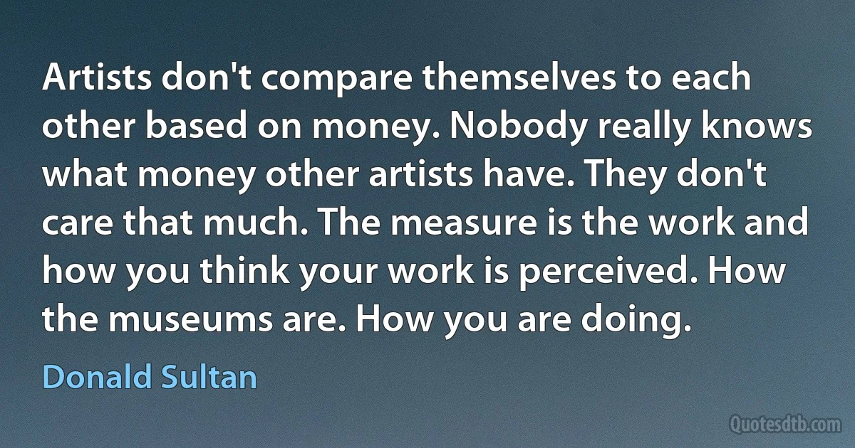 Artists don't compare themselves to each other based on money. Nobody really knows what money other artists have. They don't care that much. The measure is the work and how you think your work is perceived. How the museums are. How you are doing. (Donald Sultan)