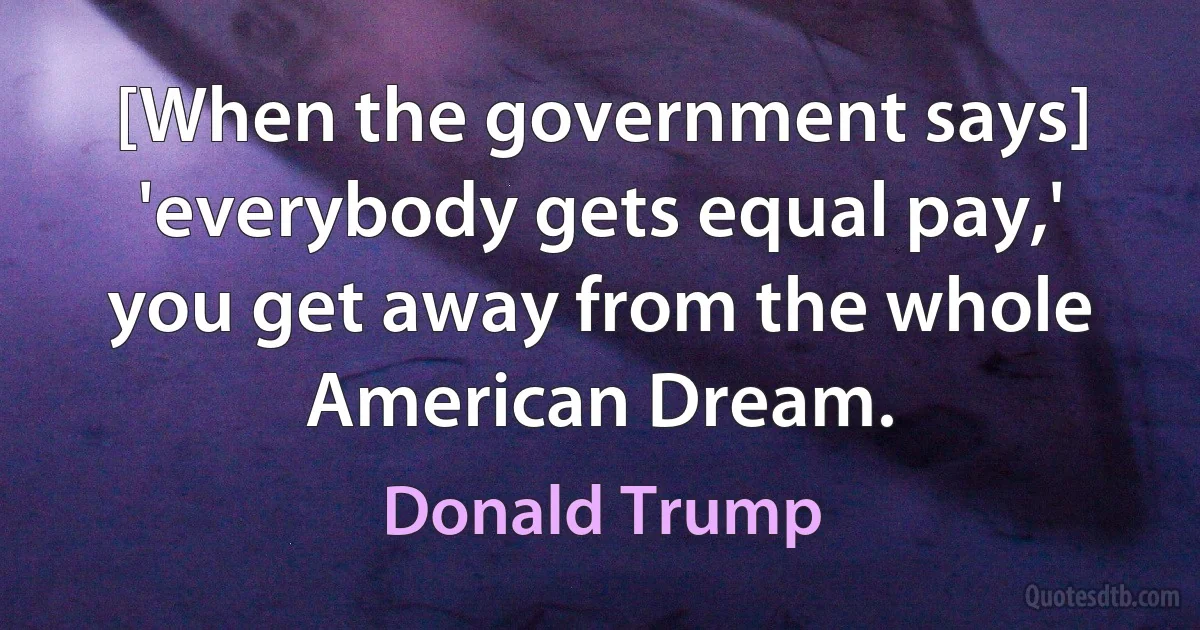 [When the government says] 'everybody gets equal pay,' you get away from the whole American Dream. (Donald Trump)