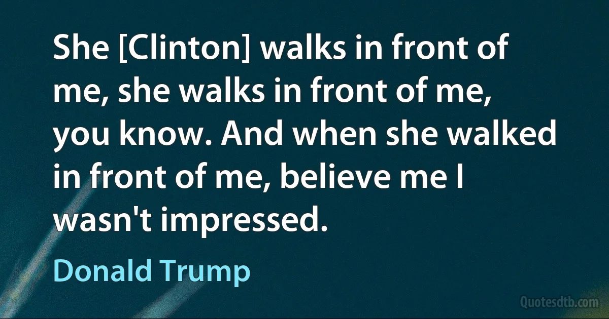 She [Clinton] walks in front of me, she walks in front of me, you know. And when she walked in front of me, believe me I wasn't impressed. (Donald Trump)