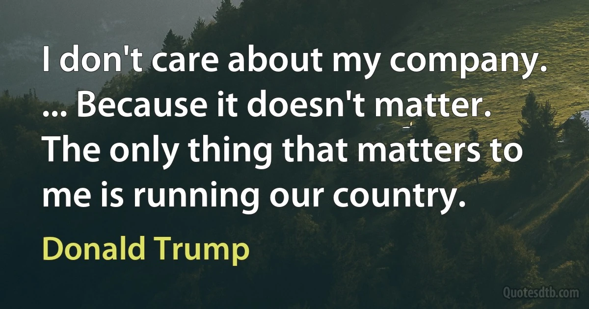 I don't care about my company. ... Because it doesn't matter. The only thing that matters to me is running our country. (Donald Trump)