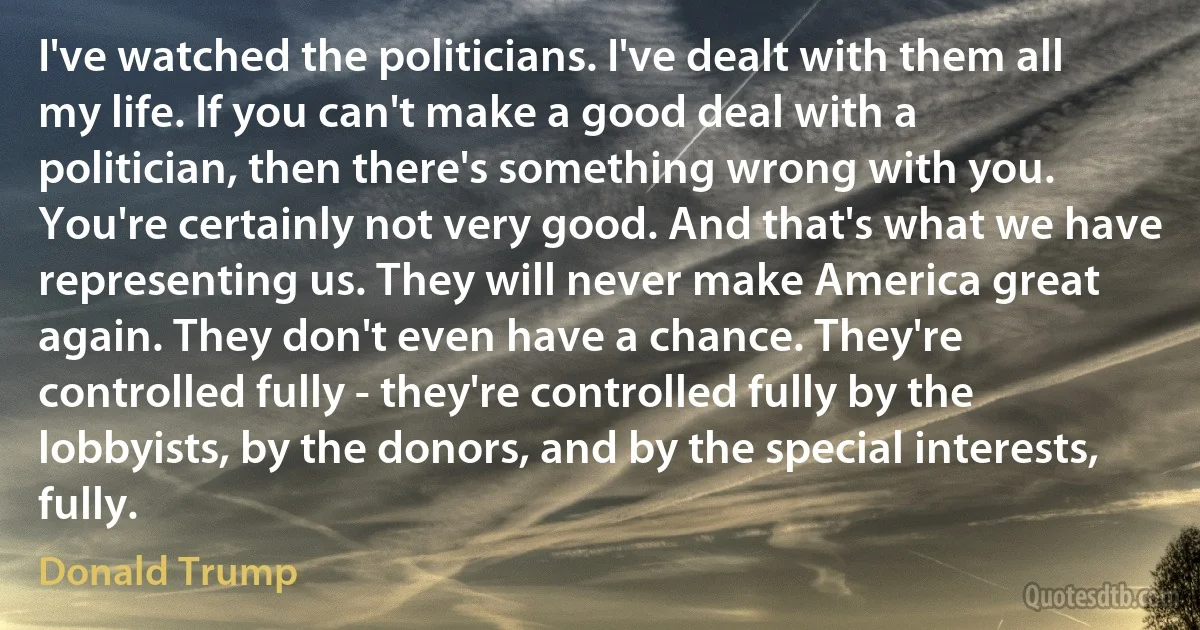 I've watched the politicians. I've dealt with them all my life. If you can't make a good deal with a politician, then there's something wrong with you. You're certainly not very good. And that's what we have representing us. They will never make America great again. They don't even have a chance. They're controlled fully - they're controlled fully by the lobbyists, by the donors, and by the special interests, fully. (Donald Trump)