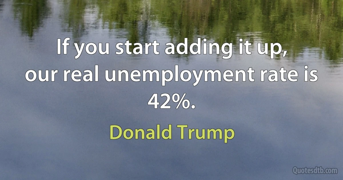 If you start adding it up, our real unemployment rate is 42%. (Donald Trump)