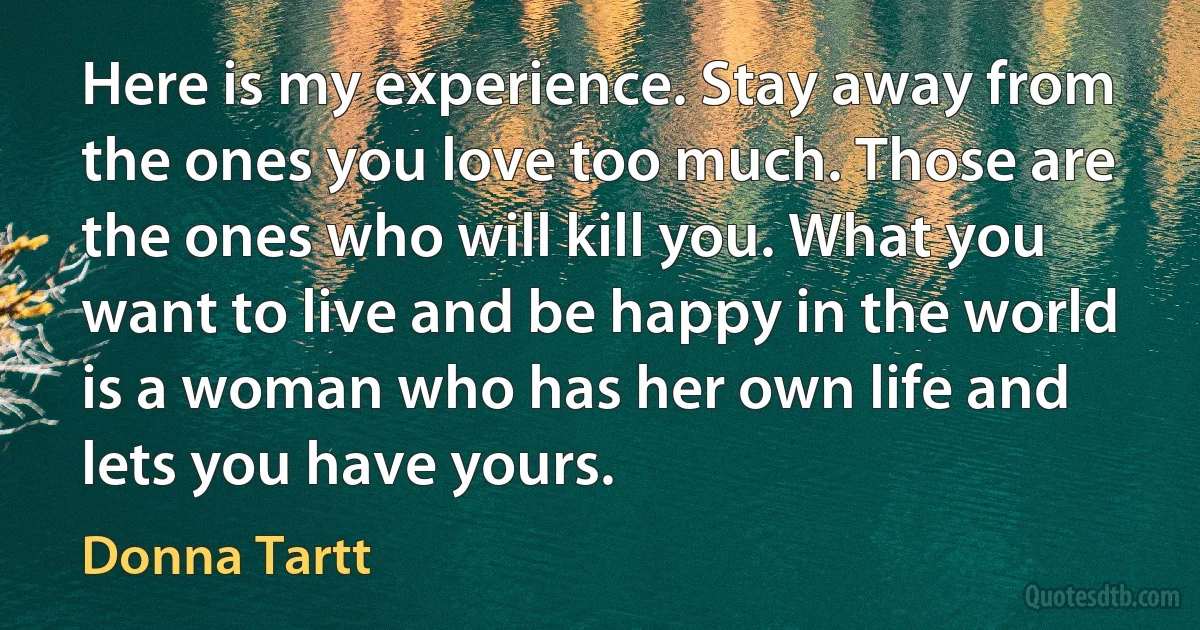 Here is my experience. Stay away from the ones you love too much. Those are the ones who will kill you. What you want to live and be happy in the world is a woman who has her own life and lets you have yours. (Donna Tartt)