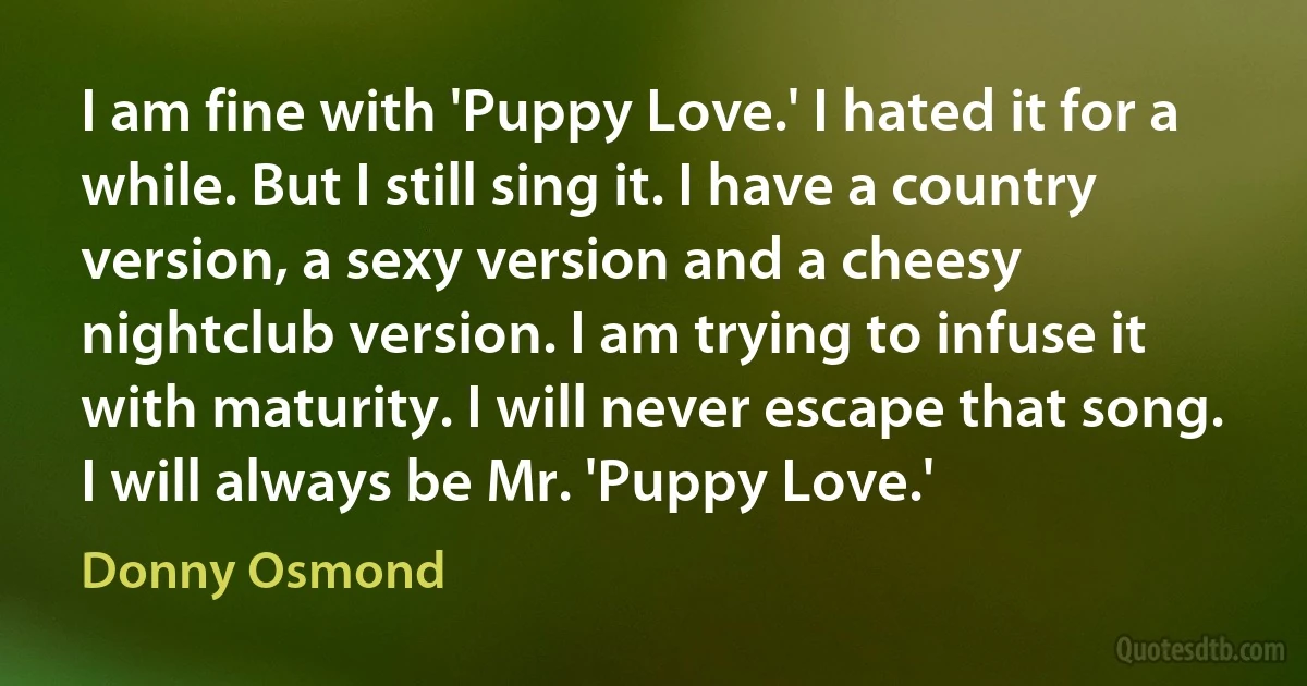 I am fine with 'Puppy Love.' I hated it for a while. But I still sing it. I have a country version, a sexy version and a cheesy nightclub version. I am trying to infuse it with maturity. I will never escape that song. I will always be Mr. 'Puppy Love.' (Donny Osmond)