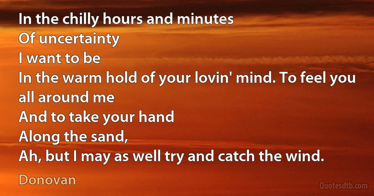 In the chilly hours and minutes
Of uncertainty
I want to be
In the warm hold of your lovin' mind. To feel you all around me
And to take your hand
Along the sand,
Ah, but I may as well try and catch the wind. (Donovan)