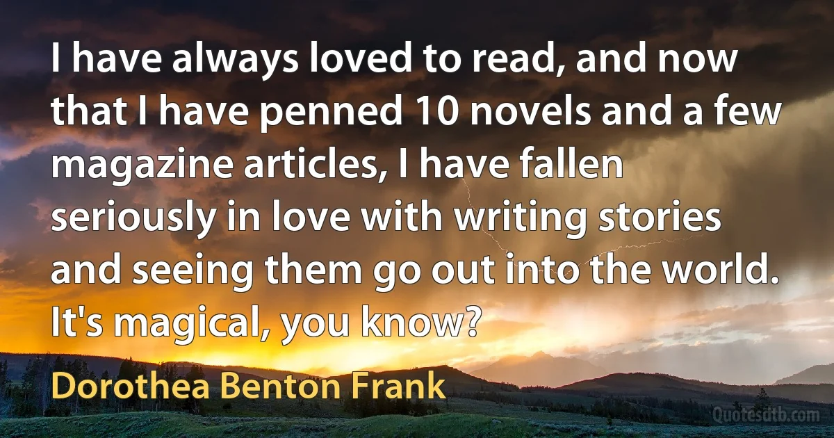 I have always loved to read, and now that I have penned 10 novels and a few magazine articles, I have fallen seriously in love with writing stories and seeing them go out into the world. It's magical, you know? (Dorothea Benton Frank)