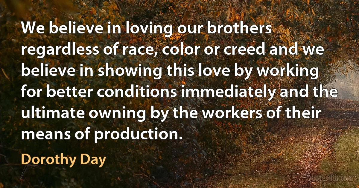 We believe in loving our brothers regardless of race, color or creed and we believe in showing this love by working for better conditions immediately and the ultimate owning by the workers of their means of production. (Dorothy Day)