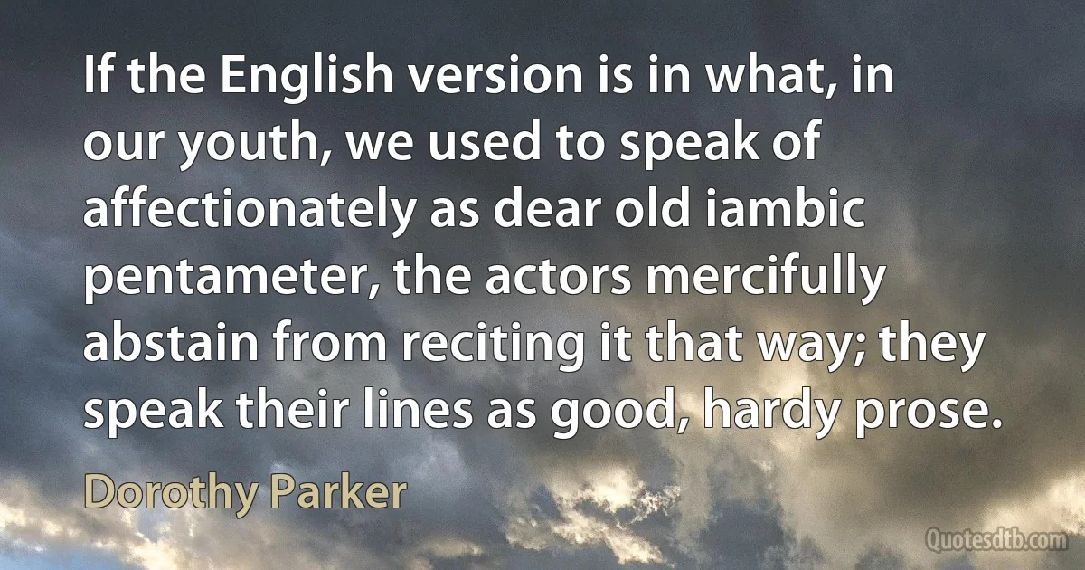 If the English version is in what, in our youth, we used to speak of affectionately as dear old iambic pentameter, the actors mercifully abstain from reciting it that way; they speak their lines as good, hardy prose. (Dorothy Parker)