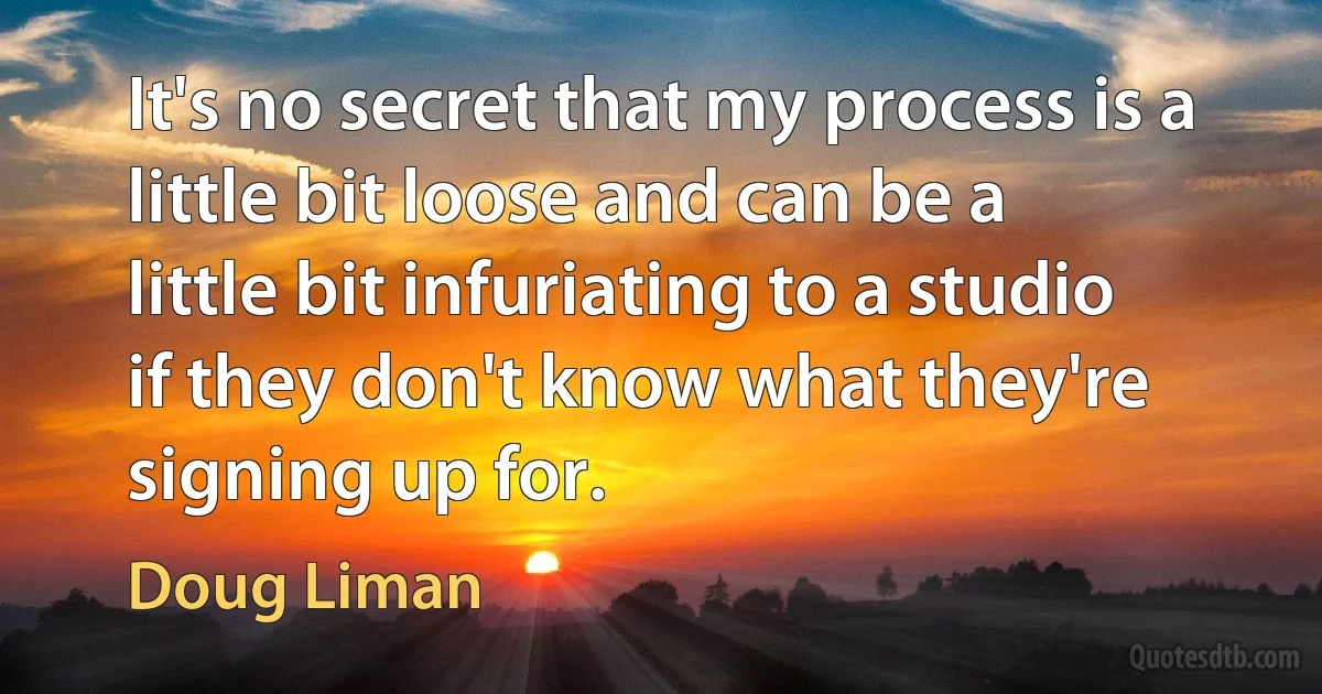 It's no secret that my process is a little bit loose and can be a little bit infuriating to a studio if they don't know what they're signing up for. (Doug Liman)