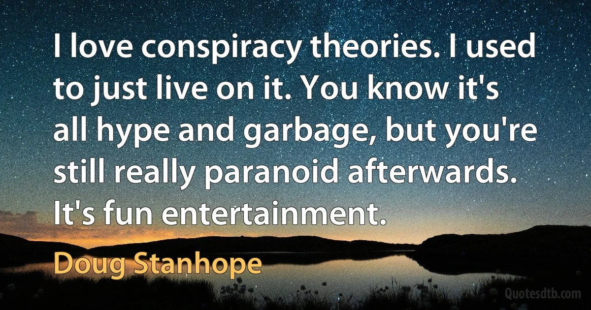 I love conspiracy theories. I used to just live on it. You know it's all hype and garbage, but you're still really paranoid afterwards. It's fun entertainment. (Doug Stanhope)