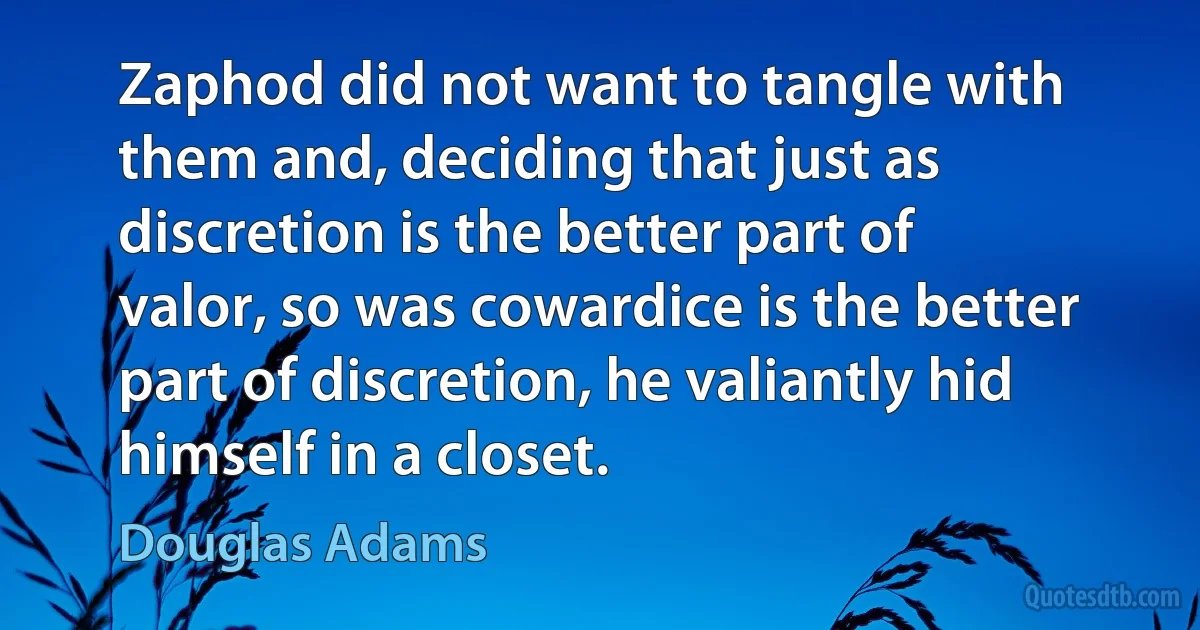 Zaphod did not want to tangle with them and, deciding that just as discretion is the better part of valor, so was cowardice is the better part of discretion, he valiantly hid himself in a closet. (Douglas Adams)