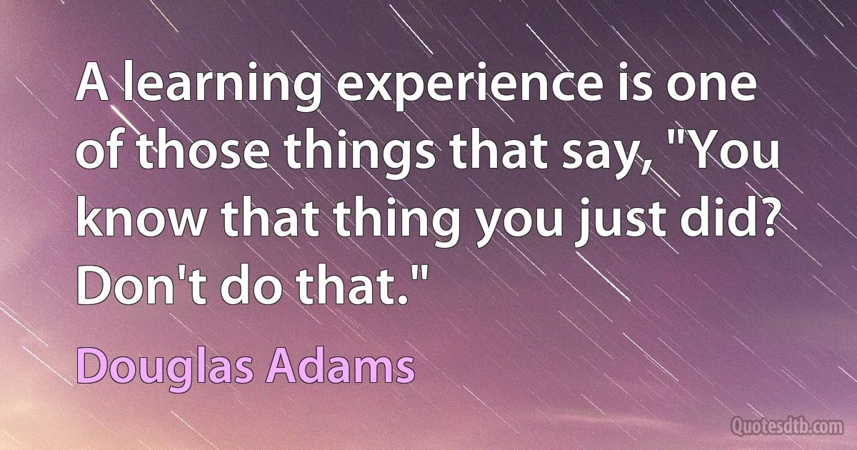 A learning experience is one of those things that say, "You know that thing you just did? Don't do that." (Douglas Adams)