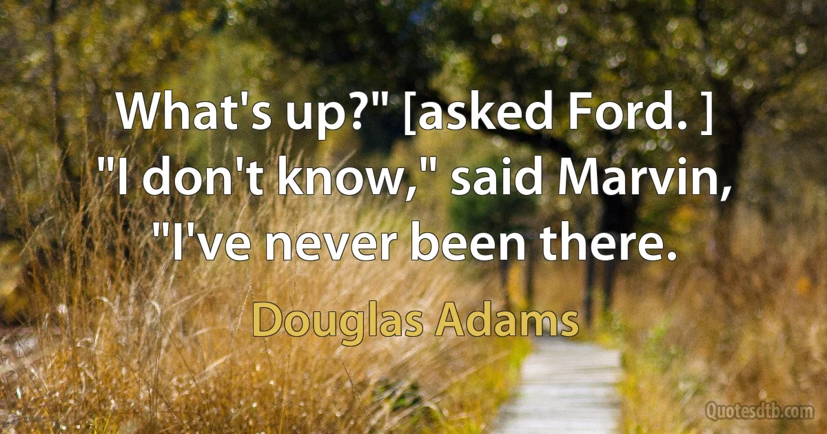 What's up?" [asked Ford. ]
"I don't know," said Marvin, "I've never been there. (Douglas Adams)