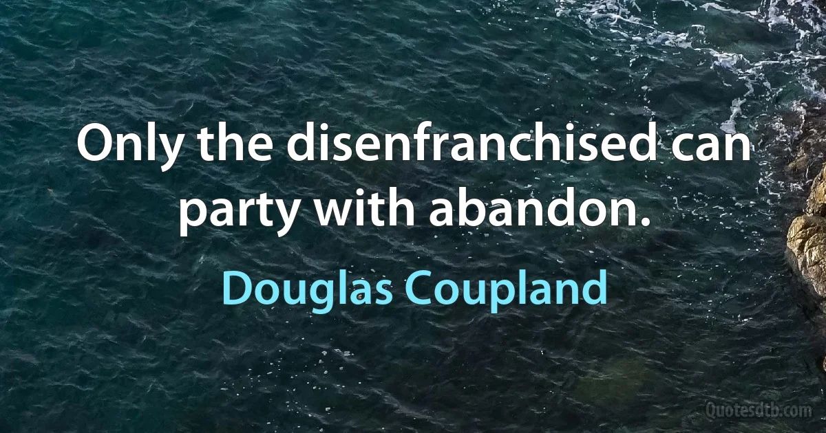 Only the disenfranchised can party with abandon. (Douglas Coupland)