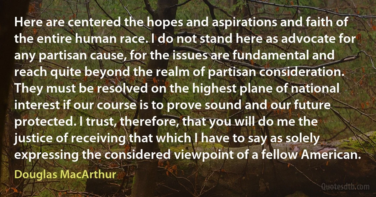 Here are centered the hopes and aspirations and faith of the entire human race. I do not stand here as advocate for any partisan cause, for the issues are fundamental and reach quite beyond the realm of partisan consideration. They must be resolved on the highest plane of national interest if our course is to prove sound and our future protected. I trust, therefore, that you will do me the justice of receiving that which I have to say as solely expressing the considered viewpoint of a fellow American. (Douglas MacArthur)