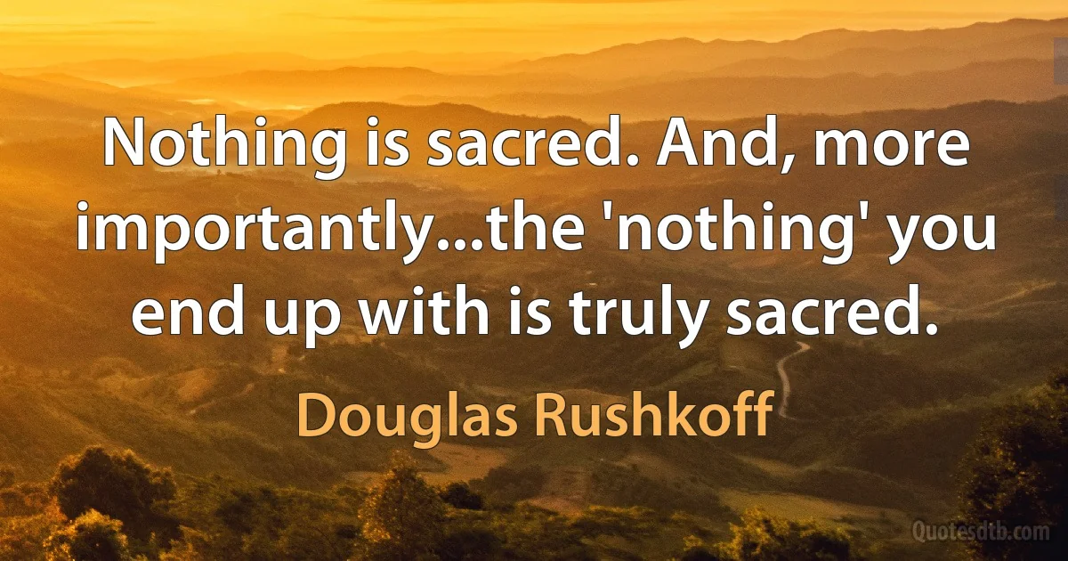 Nothing is sacred. And, more importantly...the 'nothing' you end up with is truly sacred. (Douglas Rushkoff)