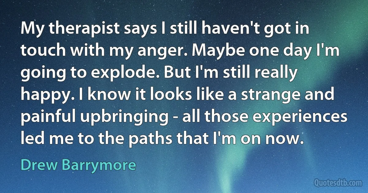 My therapist says I still haven't got in touch with my anger. Maybe one day I'm going to explode. But I'm still really happy. I know it looks like a strange and painful upbringing - all those experiences led me to the paths that I'm on now. (Drew Barrymore)