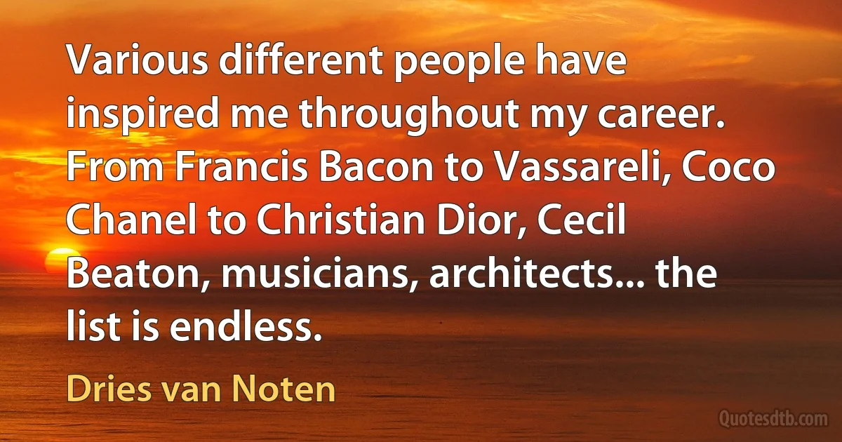 Various different people have inspired me throughout my career. From Francis Bacon to Vassareli, Coco Chanel to Christian Dior, Cecil Beaton, musicians, architects... the list is endless. (Dries van Noten)