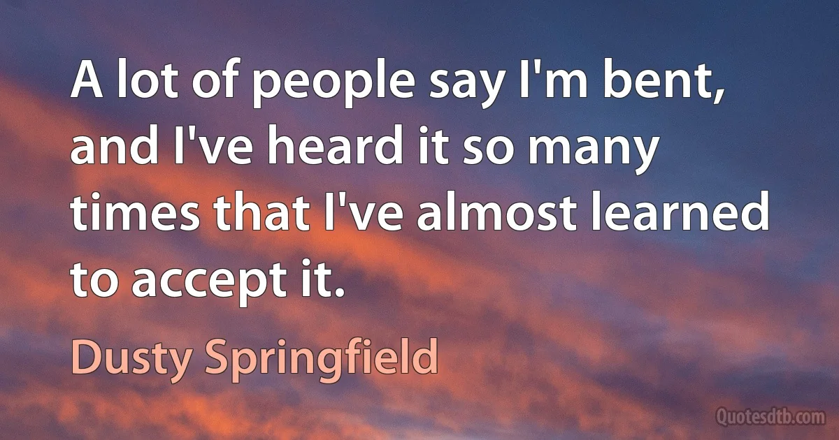 A lot of people say I'm bent, and I've heard it so many times that I've almost learned to accept it. (Dusty Springfield)