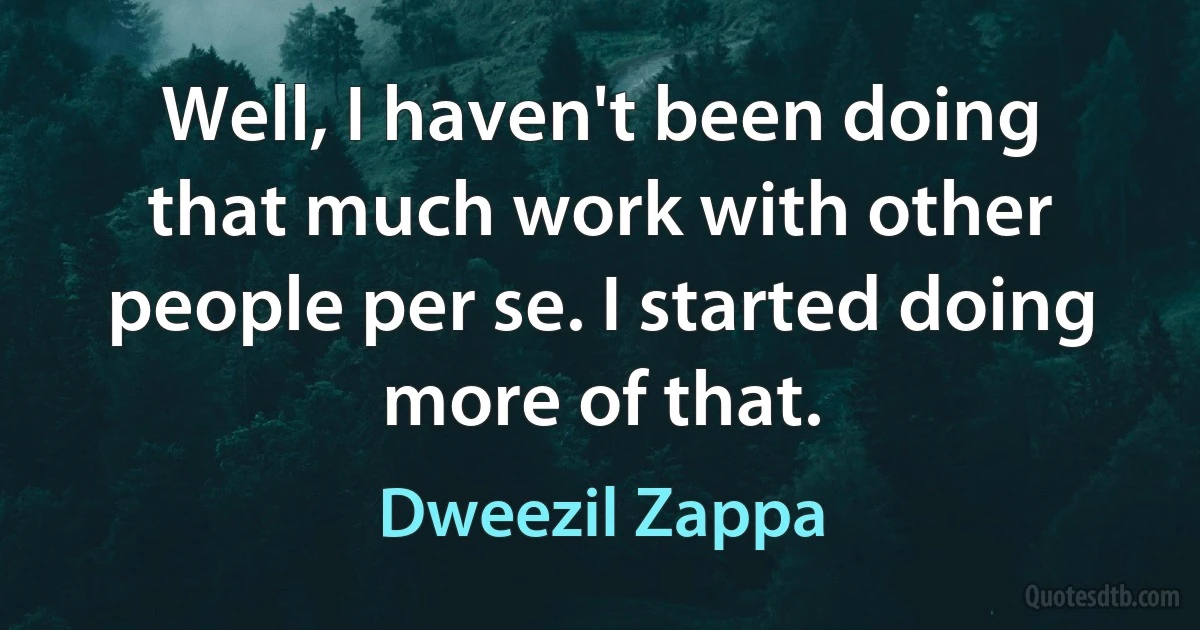 Well, I haven't been doing that much work with other people per se. I started doing more of that. (Dweezil Zappa)