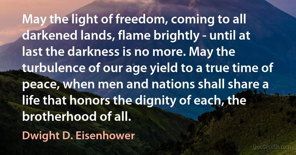 May the light of freedom, coming to all darkened lands, flame brightly - until at last the darkness is no more. May the turbulence of our age yield to a true time of peace, when men and nations shall share a life that honors the dignity of each, the brotherhood of all. (Dwight D. Eisenhower)