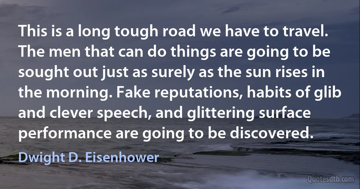 This is a long tough road we have to travel. The men that can do things are going to be sought out just as surely as the sun rises in the morning. Fake reputations, habits of glib and clever speech, and glittering surface performance are going to be discovered. (Dwight D. Eisenhower)