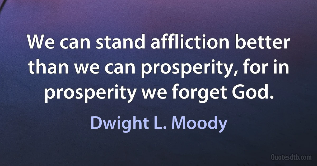 We can stand affliction better than we can prosperity, for in prosperity we forget God. (Dwight L. Moody)