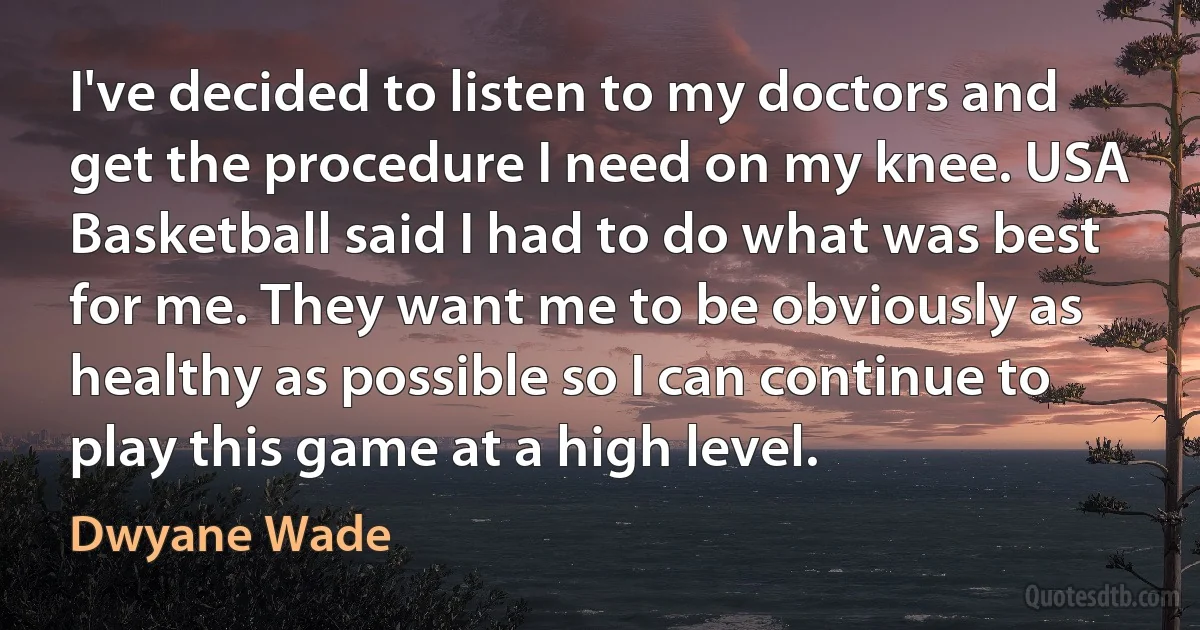 I've decided to listen to my doctors and get the procedure I need on my knee. USA Basketball said I had to do what was best for me. They want me to be obviously as healthy as possible so I can continue to play this game at a high level. (Dwyane Wade)